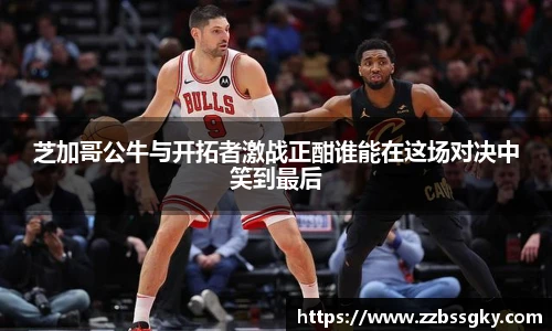 芝加哥公牛与开拓者激战正酣谁能在这场对决中笑到最后
